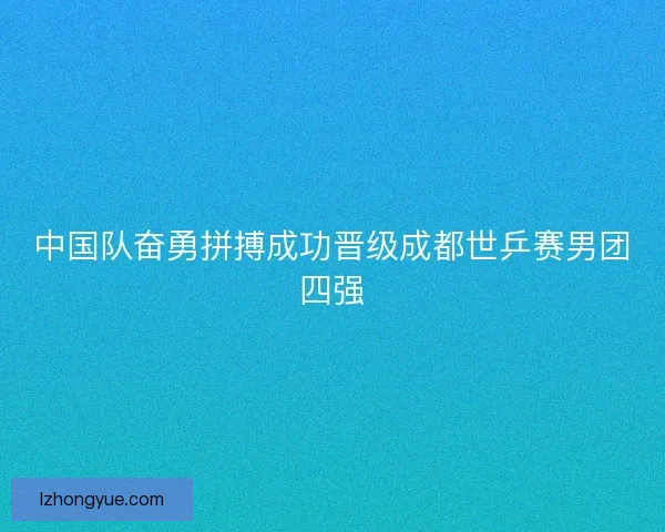 中国队奋勇拼搏成功晋级成都世乒赛男团四强