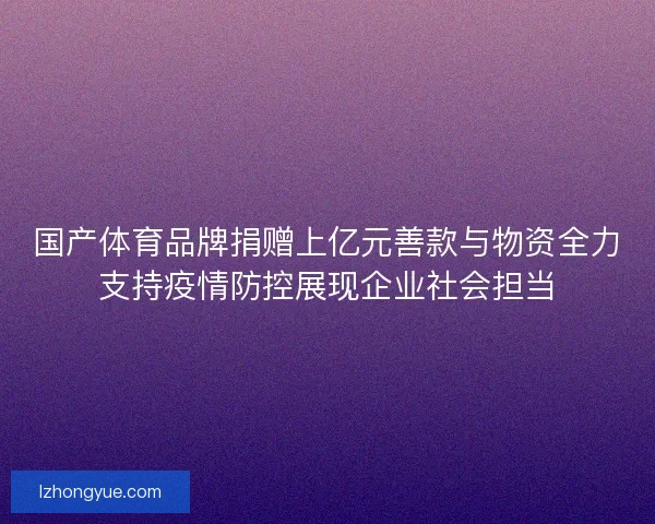 国产体育品牌捐赠上亿元善款与物资全力支持疫情防控展现企业社会担当