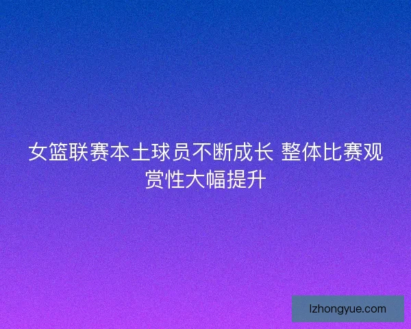女篮联赛本土球员不断成长 整体比赛观赏性大幅提升 女篮联赛本土球员不断成长 整体比赛观赏性大幅提升