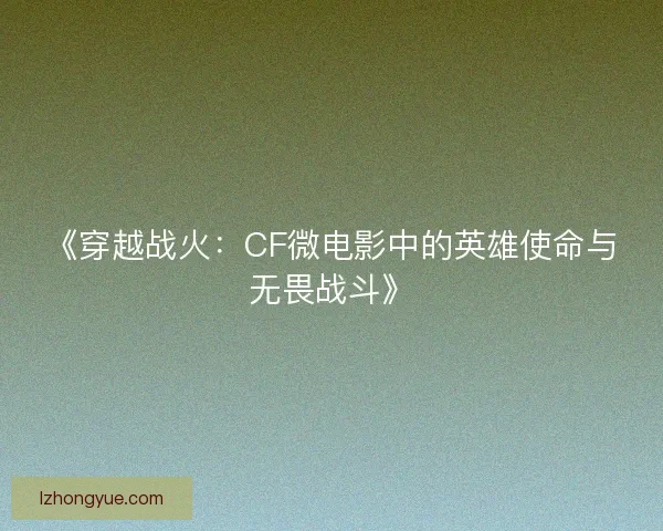 《穿越战火：CF微电影中的英雄使命与无畏战斗》