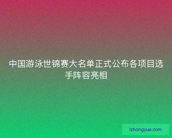 中国游泳世锦赛大名单正式公布各项目选手阵容亮相