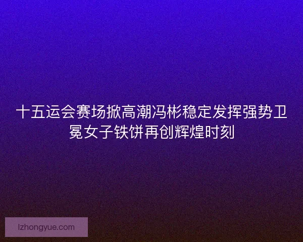 十五运会赛场掀高潮冯彬稳定发挥强势卫冕女子铁饼再创辉煌时刻