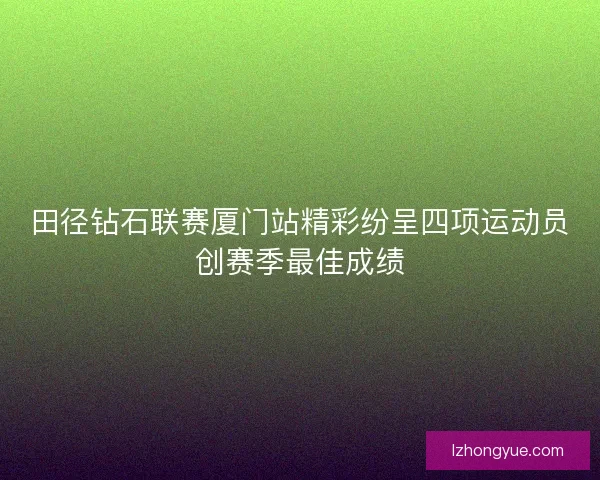 田径钻石联赛厦门站精彩纷呈四项运动员创赛季最佳成绩