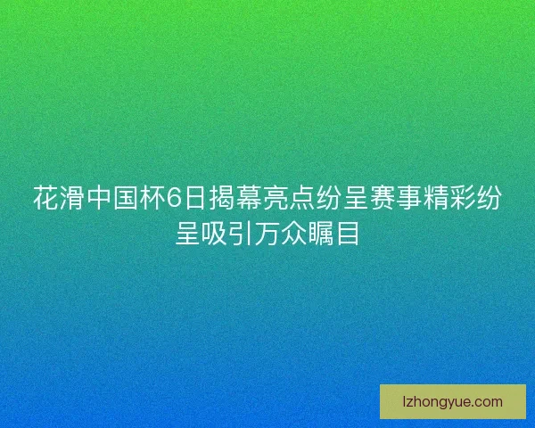 花滑中国杯6日揭幕亮点纷呈赛事精彩纷呈吸引万众瞩目