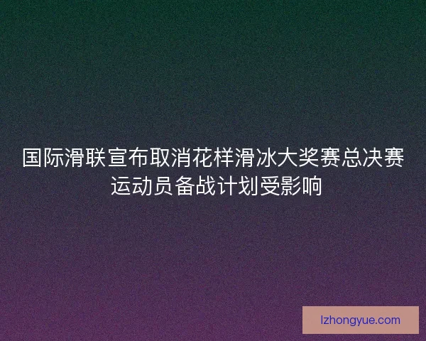 国际滑联宣布取消花样滑冰大奖赛总决赛 运动员备战计划受影响