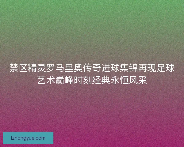 禁区精灵罗马里奥传奇进球集锦再现足球艺术巅峰时刻经典永恒风采