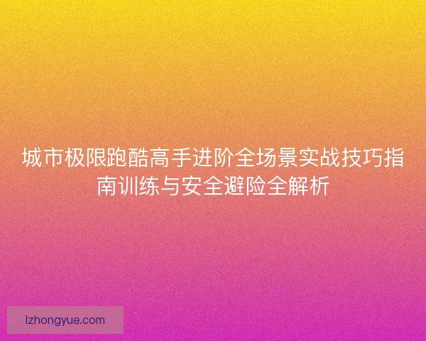 城市极限跑酷高手进阶全场景实战技巧指南训练与安全避险全解析