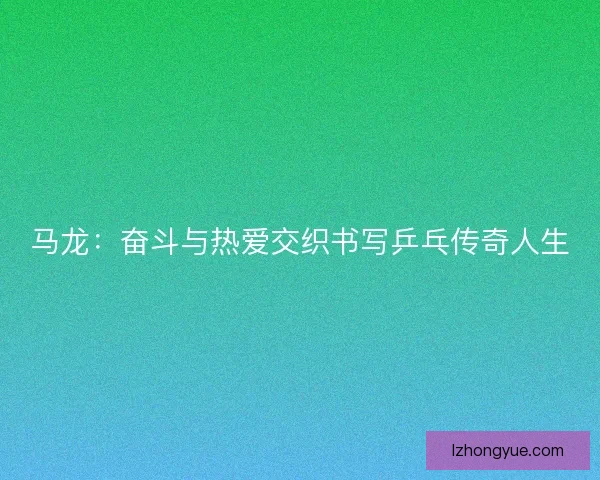 马龙：奋斗与热爱交织书写乒乓传奇人生