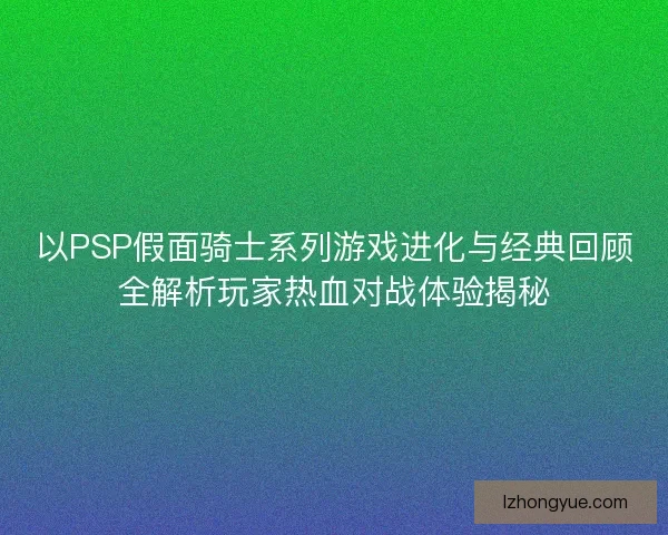 以PSP假面骑士系列游戏进化与经典回顾全解析玩家热血对战体验揭秘
