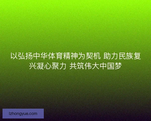 以弘扬中华体育精神为契机 助力民族复兴凝心聚力 共筑伟大中国梦