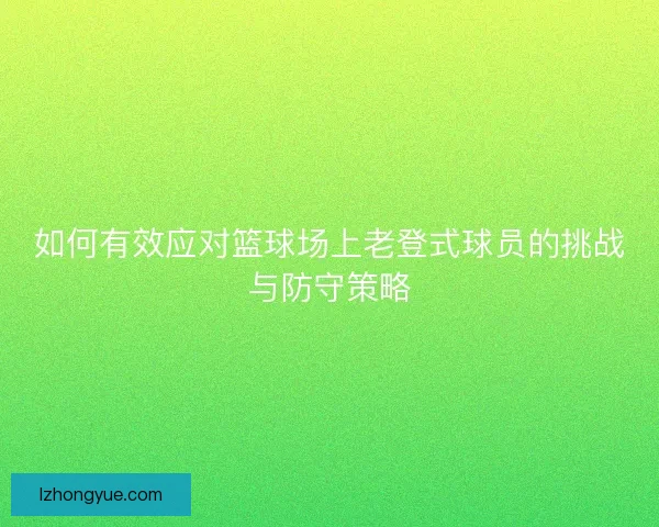 如何有效应对篮球场上老登式球员的挑战与防守策略 如何有效应对篮球场上老登式球员的挑战与防守策略