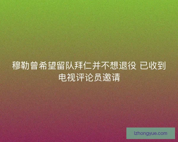 穆勒曾希望留队拜仁并不想退役 已收到电视评论员邀请 穆勒曾希望留队拜仁并不想退役 已收到电视评论员邀请