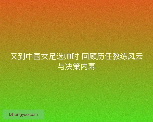 又到中国女足选帅时 回顾历任教练风云与决策内幕