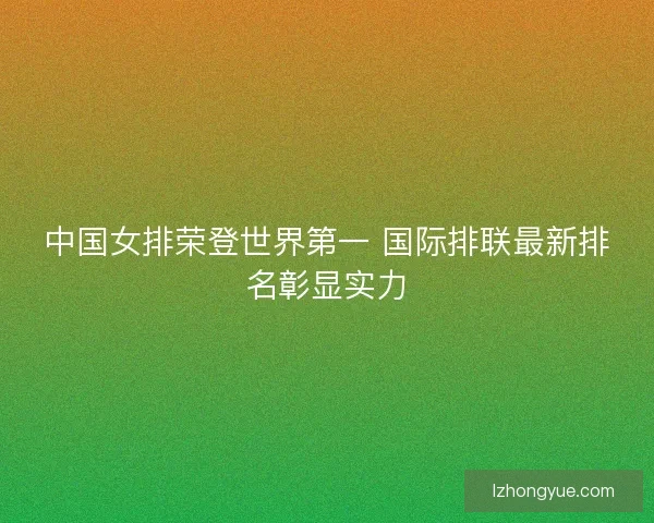 中国女排荣登世界第一 国际排联最新排名彰显实力 中国女排荣登世界第一 国际排联最新排名彰显实力