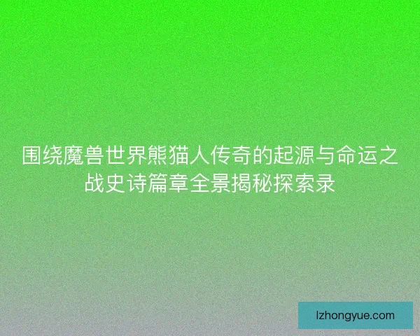 围绕魔兽世界熊猫人传奇的起源与命运之战史诗篇章全景揭秘探索录
