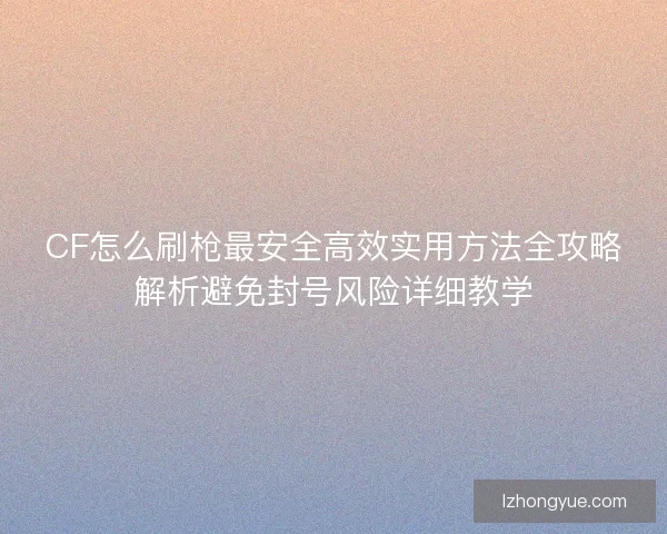 CF怎么刷枪最安全高效实用方法全攻略解析避免封号风险详细教学