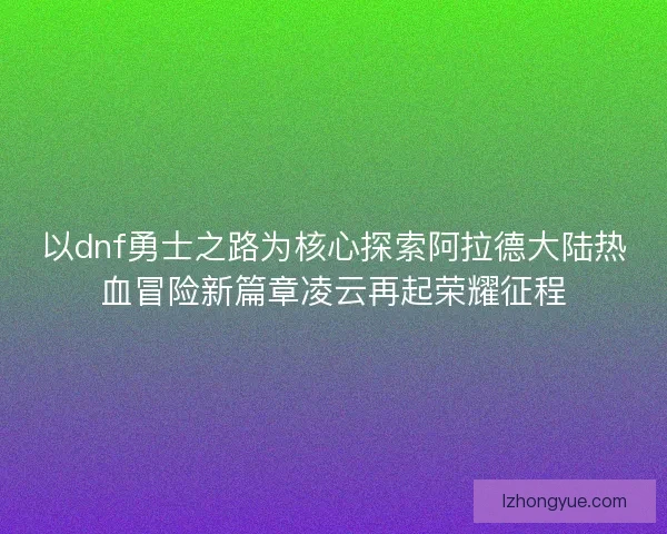 以dnf勇士之路为核心探索阿拉德大陆热血冒险新篇章凌云再起荣耀征程
